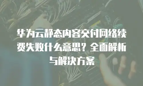 华为云静态内容交付网络续费失败什么意思？全面解析与解决方案