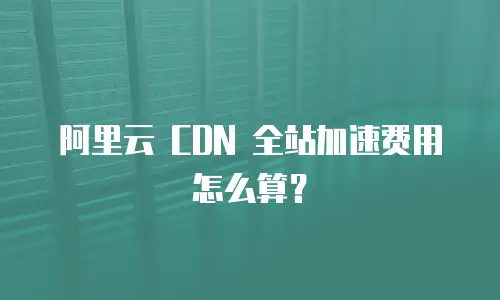 阿里云 CDN 全站加速费用怎么算？