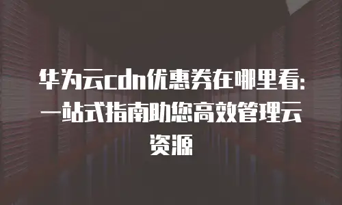 华为云cdn优惠券在哪里看：一站式指南助您高效管理云资源