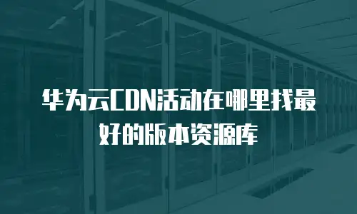 华为云CDN活动在哪里找最好的版本资源库