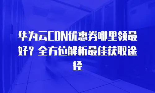 华为云CDN优惠券哪里领最好？全方位解析最佳获取途径