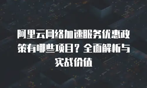 阿里云网络加速服务优惠政策有哪些项目？全面解析与实战价值