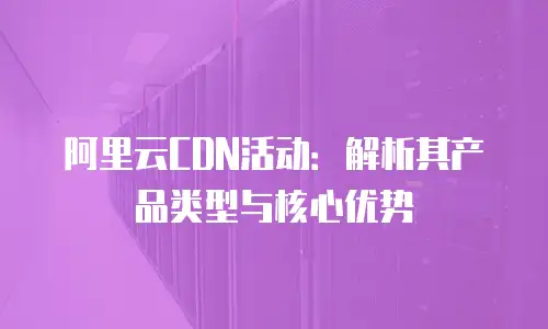 阿里云CDN活动：解析其产品类型与核心优势