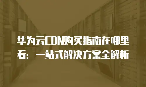 华为云CDN购买指南在哪里看：一站式解决方案全解析