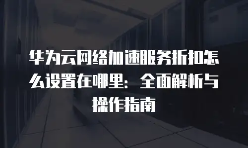 华为云网络加速服务折扣怎么设置在哪里：全面解析与操作指南