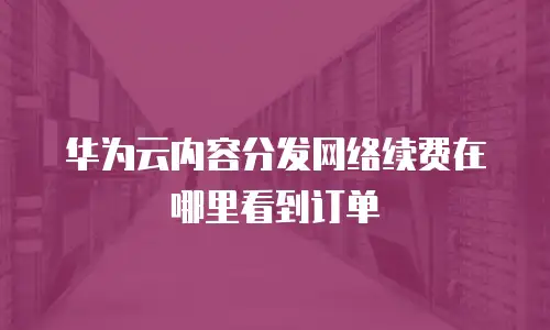 华为云内容分发网络续费在哪里看到订单