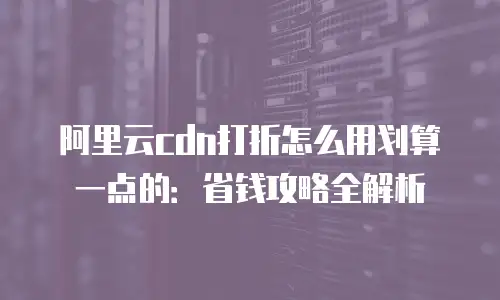 阿里云cdn打折怎么用划算一点的：省钱攻略全解析