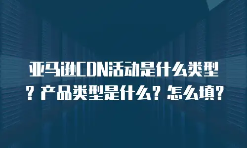 亚马逊CDN活动是什么类型？产品类型是什么？怎么填？