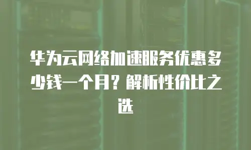 华为云网络加速服务优惠多少钱一个月？解析性价比之选