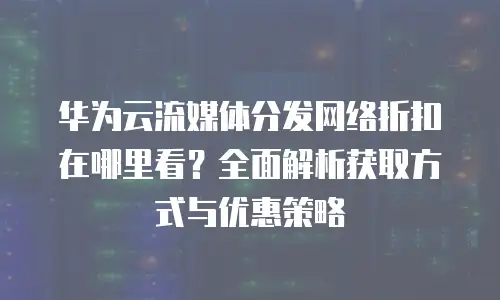 华为云流媒体分发网络折扣在哪里看？全面解析获取方式与优惠策略