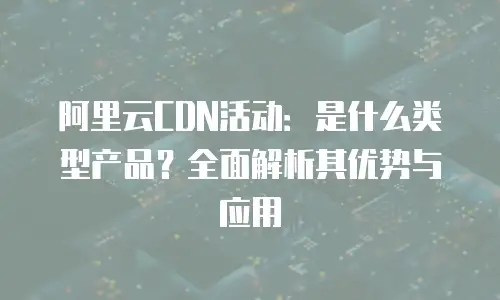 阿里云CDN活动：是什么类型产品？全面解析其优势与应用