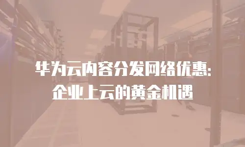 华为云内容分发网络优惠：企业上云的黄金机遇