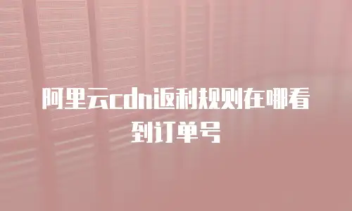 阿里云cdn返利规则在哪看到订单号