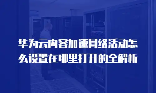 华为云内容加速网络活动怎么设置在哪里打开的全解析
