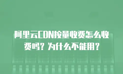 阿里云CDN按量收费怎么收费吗？为什么不能用？