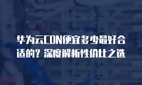 华为云CDN便宜多少最好合适的？深度解析性价比之选