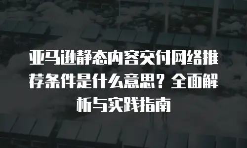 亚马逊静态内容交付网络推荐条件是什么意思？全面解析与实践指南