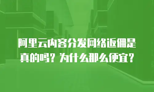阿里云内容分发网络返佣是真的吗？为什么那么便宜？