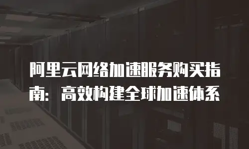 阿里云网络加速服务购买指南：高效构建全球加速体系