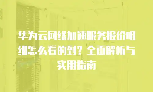 华为云网络加速服务报价明细怎么看的到？全面解析与实用指南