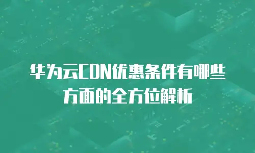 华为云CDN优惠条件有哪些方面的全方位解析