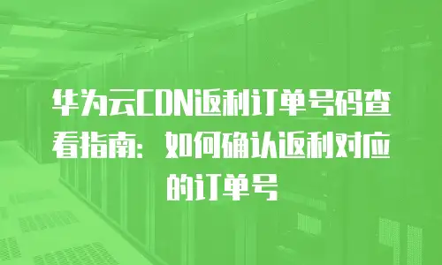 华为云CDN返利订单号码查看指南：如何确认返利对应的订单号