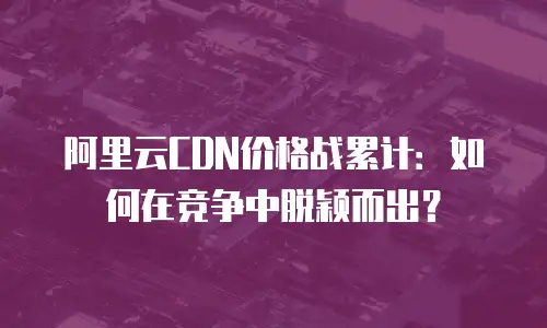 阿里云CDN价格战累计：如何在竞争中脱颖而出？