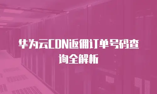 华为云CDN返佣订单号码查询全解析