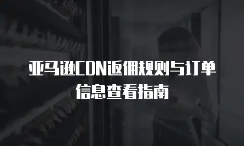 亚马逊CDN返佣规则与订单信息查看指南