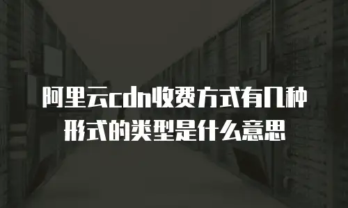 阿里云cdn收费方式有几种形式的类型是什么意思