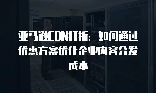 亚马逊CDN打折：如何通过优惠方案优化企业内容分发成本