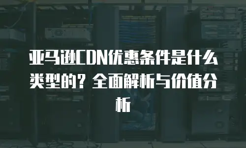 亚马逊CDN优惠条件是什么类型的？全面解析与价值分析