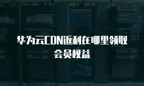 华为云CDN返利在哪里领取会员权益