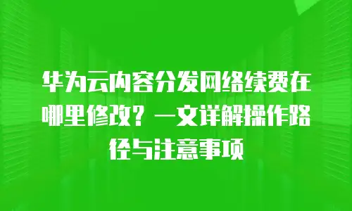 华为云内容分发网络续费在哪里修改？一文详解操作路径与注意事项
