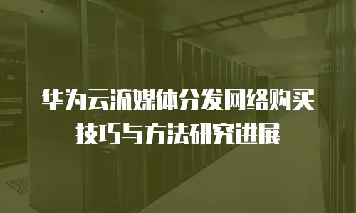 华为云流媒体分发网络购买技巧与方法研究进展