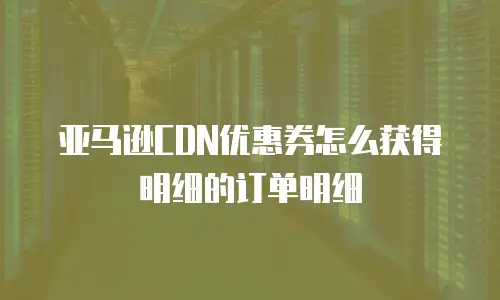 亚马逊CDN优惠券怎么获得明细的订单明细
