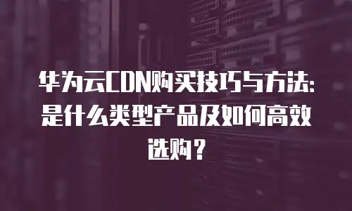 华为云CDN购买技巧与方法：是什么类型产品及如何高效选购？