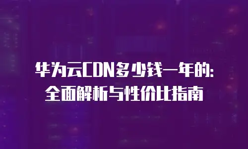 华为云CDN多少钱一年的：全面解析与性价比指南