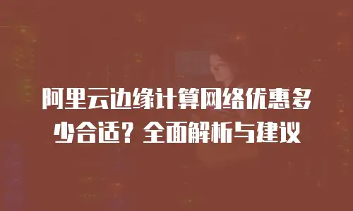 阿里云边缘计算网络优惠多少合适？全面解析与建议