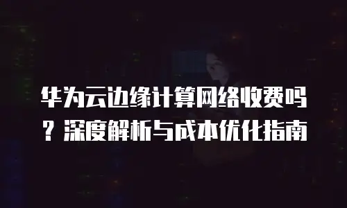 华为云边缘计算网络收费吗？深度解析与成本优化指南