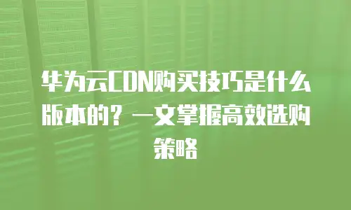 华为云CDN购买技巧是什么版本的？一文掌握高效选购策略