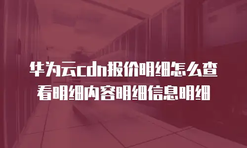 华为云cdn报价明细怎么查看明细内容明细信息明细