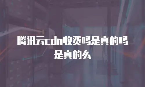 腾讯云cdn收费吗是真的吗是真的么