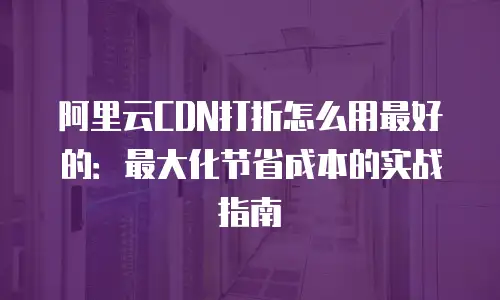 阿里云CDN打折怎么用最好的：最大化节省成本的实战指南