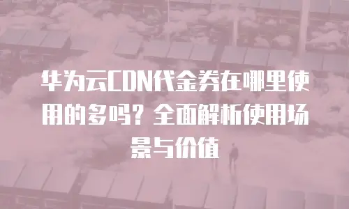 华为云CDN代金券在哪里使用的多吗？全面解析使用场景与价值