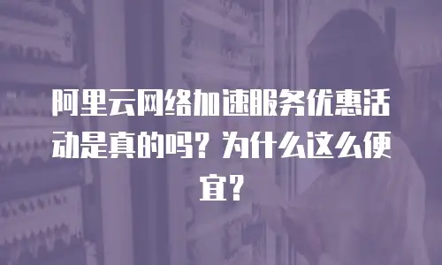 阿里云网络加速服务优惠活动是真的吗？为什么这么便宜？