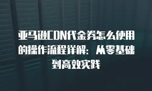 亚马逊CDN代金券怎么使用的操作流程详解：从零基础到高效实践