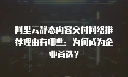 阿里云静态内容交付网络推荐理由有哪些：为何成为企业首选？