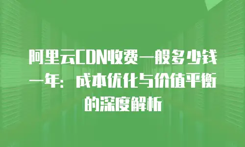 阿里云CDN收费一般多少钱一年：成本优化与价值平衡的深度解析