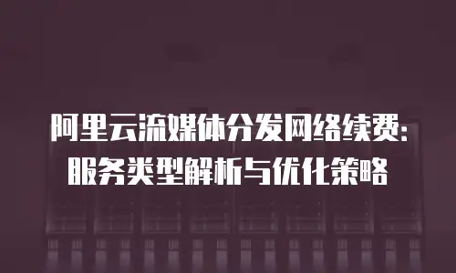 阿里云流媒体分发网络续费：服务类型解析与优化策略